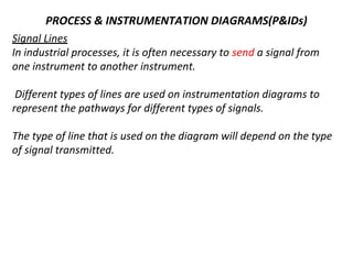 PROCESS & INSTRUMENTATION DIAGRAMS(P&IDs)
Signal Lines
In industrial processes, it is often necessary to send a signal from
one instrument to another instrument.
Different types of lines are used on instrumentation diagrams to
represent the pathways for different types of signals.
The type of line that is used on the diagram will depend on the type
of signal transmitted.
 