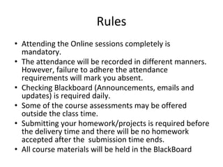 Rules
• Attending the Online sessions completely is
mandatory.
• The attendance will be recorded in different manners.
However, failure to adhere the attendance
requirements will mark you absent.
• Checking Blackboard (Announcements, emails and
updates) is required daily.
• Some of the course assessments may be offered
outside the class time.
• Submitting your homework/projects is required before
the delivery time and there will be no homework
accepted after the submission time ends.
• All course materials will be held in the BlackBoard
 