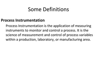 Some Definitions
Process Instrumentation
Process Instrumentation is the application of measuring
instruments to monitor and control a process. It is the
science of measurement and control of process variables
within a production, laboratory, or manufacturing area.
 
