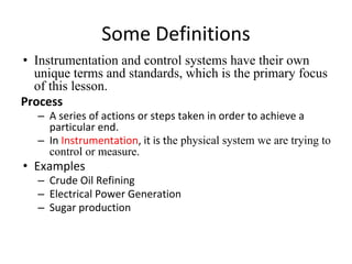 Some Definitions
• Instrumentation and control systems have their own
unique terms and standards, which is the primary focus
of this lesson.
Process
– A series of actions or steps taken in order to achieve a
particular end.
– In Instrumentation, it is the physical system we are trying to
control or measure.
• Examples
– Crude Oil Refining
– Electrical Power Generation
– Sugar production
 