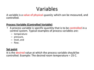 Variables
A variable is a value of physical quantity which can be measured, and
controlled.
Process Variable (Controlled Variable)
• A process variable is specific quantity that is to be controlled in a
control system. Typical examples of process variables are:
– temperature
– pressure,
– level, and
– flow.
Set point
It is the desired value at which the process variable should be
controlled. Example: The desired room temperature = 25 C.
 