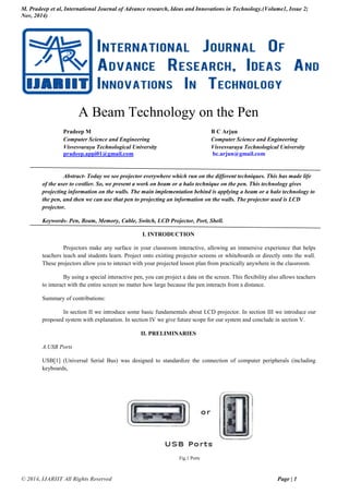 M. Pradeep et al, International Journal of Advance research, Ideas and Innovations in Technology.(Volume1, Issue 2;
Nov, 2014)
© 2014, IJARIIT All Rights Reserved Page | 1
A Beam Technology on the Pen
Pradeep M B C Arjun
Computer Science and Engineering Computer Science and Engineering
Visvesvaraya Technological University Visvesvaraya Technological University
pradeep.appi01@gmail.com bc.arjun@gmail.com
Abstract- Today we see projector everywhere which run on the different techniques. This has made life
of the user to costlier. So, we present a work on beam or a halo technique on the pen. This technology gives
projecting information on the walls. The main implementation behind is applying a beam or a halo technology to
the pen, and then we can use that pen to projecting an information on the walls. The projector used is LCD
projector.
Keywords- Pen, Beam, Memory, Cable, Switch, LCD Projector, Port, Shell.
I. INTRODUCTION
Projectors make any surface in your classroom interactive, allowing an immersive experience that helps
teachers teach and students learn. Project onto existing projector screens or whiteboards or directly onto the wall.
These projectors allow you to interact with your projected lesson plan from practically anywhere in the classroom.
By using a special interactive pen, you can project a data on the screen. This flexibility also allows teachers
to interact with the entire screen no matter how large because the pen interacts from a distance.
Summary of contributions:
In section II we introduce some basic fundamentals about LCD projector. In section III we introduce our
proposed system with explanation. In section IV we give future scope for our system and conclude in section V.
II. PRELIMINARIES
A.USB Ports
USB[1] (Universal Serial Bus) was designed to standardize the connection of computer peripherals (including
keyboards,
Fig.1 Ports
 