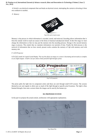 M. Pradeep et al, International Journal of Advance research, Ideas and Innovations in Technology.(Volume1, Issue 2;
Nov, 2014)
© 2014, IJARIIT All Rights Reserved Page | 3
A Switch is an electrical component that can break an electrical circuit, interrupting the current or diverting it from
one conductor to another.
E .Memory
Fig.4 SD card to insert on pen
Memory is the process in which information is encoded, stored, and retrieved. Encoding allows information that is
from the outside world to reach our senses in the forms of chemical and physical stimuli. In this first stage we must
change the information so that we may put the memory into the encoding process. Storage is the second memory
stage or process. This entails that we maintain information over periods of time. Finally the third process is the
retrieval of information that we have stored, present works contains the memory of 1gb with memory card with
memory slot.
F. LCD Projector
LCD [2][3] stands for Liquid Crystal Display. The way this places an image on a screen is fascinating and not nearly as complex
as you might imagine. A bulb is set up to shine a fairly powerful light through a prism.
Fig.5 LCD projector
The prism splits the light into its component colors and these are sent through small LCD screens. The screens
themselves are sent signals to allow just so much of the light through at specific pixel locations. The light is then
beamed through a lens onto a screen where the images can be seen by the human eye.
III. PROPOSED SYSTEM
In this part we propose the actual content, architecture with appropriate explanations.
Fig.6 Beam Pen
 