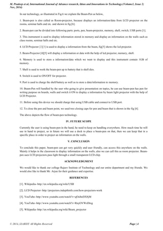 M. Pradeep et al, International Journal of Advance research, Ideas and Innovations in Technology.(Volume1, Issue 2;
Nov, 2014)
© 2014, IJARIIT All Rights Reserved Page | 4
In our technology, as illustrated in Fig.6 we explain the Beam-Pen as below,
1. Beam-pen is also called as Room-projector, because displays an information/data from LCD projector on the
rooms, seminar halls and etc. and shown in fig [6].
2. Beam-pen can be divided into following parts: ports, pen, beam-projector, memory, shell, switch, USB ports [1].
3. This instrument is used to display information stored in memory and display an information on the walls such as
class rooms, seminar halls and etc.
4. LCD Projector [2][3] is used to display a information from the beam, fig[5] shows the lcd projector.
5. Beam-Projector [4][5] will display a information or data with the help of lcd projector, memory, shell.
6. Memory is used to store a information/data which we want to display and this instrument contain 1GB of
memory.
7. Shell is used to work the beam-pen up to battery that is shell dies.
8. Switch is used to ON/OFF for projector.
9. Port is used to charge the shell/battery as well as to store a data/information to memory.
10. Beam-Pen will handled by the user who going to give presentation on topics, he can use beam-pen has pen for
writing purpose on boards, walls and switch it ON to display a information by beam light projector with the help of
LCD Projector.
11. Before using this device we should charge that using USB cable and connect to USB port.
12. To close the pen and beam point, we used two closing caps for pen and beam that is shown in the fig [6].
The above depicts the flow of beam-pen technology.
IV. FUTURE SCOPE
Currently the user is using beam-pen in the hand, he need to keep on handling everywhere. How much time he will
use in hand to project, so in future we will use a dock to place a beam-pen on that, then we can keep that in a
specific place in order to project an information on the walls.
V. CONCLUSION
To conclude this paper, beam-pen can get very quickly and user friendly, can access this anywhere on the walls.
Mainly it helps in the classroom to display information on the walls, also we can call this as room projector. Beam-
pen uses LCD projectors pass light through a small transparent LCD chip.
ACKNOWLEDGMENT
We would like to thank our college Rajeev Institute of Technology and our entire department and my friends. We
would also like to thank Mr. Arjun for their guidance and expertise.
REFERENCES
[1]. Wikipedia- http://en.wikipedia.org/wiki/USB
[2]. LCD Projector- http://projectors.indepthinfo.com/how-projectors-work
[3]. YouTube- http://www.youtube.com/watch?v=qOsibeDX8jM
[4]. YouTube- http://www.youtube.com/watch?v=RnyOVWzDtxg
[5]. Wikipedia- http://en.wikipedia.org/wiki/Beam_projector
 