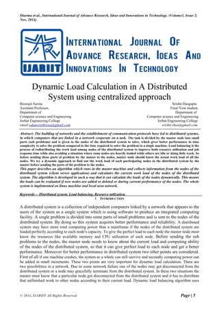 Sharma et al., International Journal of Advance Research, Ideas and Innovations in Technology. (Volume1, Issue 2;
Nov, 2014)
© 2014, IJARIIT All Rights Reserved Page | 5
Dynamic Load Calculation in A Distributed
System using centralized approach
Biswajit Sarma Srishti Dasgupta
Assistant Professor, Final Year student,
Department of Department of
Computer science and Engineering Computer science and Engineering
Jorhat Engineering College Jorhat Engineering College
email:eduneristbiswa@gmail.com srishti.rhea@gmail.com
Abstract: The building of networks and the establishment of communication protocols have led to distributed systems,
in which computers that are linked in a network cooperate on a task. The task is divided by the master node into small
parts (sub problems) and is given to the nodes of the distributed system to solve, which gives better performance in time
complexity to solve the problem compared to the time required to solve the problem in a single machine. Load balancing is the
process of redistributing the work load among nodes of the distributed system to improve both resource utilization and job
response time while also avoiding a situation where some nodes are heavily loaded while others are idle or doing little work. So
before sending these parts of problem by the master to the nodes, master node should know the actual work load of all the
nodes. We try a dynamic approach to find out the work load of each participating nodes in the distributed system by the
master before sending the parts of the problem to the nodes.
This paper describes an algorithm which runs in the master machine and collects information from the nodes of the
distributed system (client server application) and calculates the current work load of the nodes of the distributed
system. The algorithm is developed in such a way that it can calculate the loads of the nodes dynamically. This means
the loads can be evaluated if new nodes are added or deleted or during current performance of the nodes. The whole
system is implemented on linux machine and local area network.
Keywords— Distributed system, Load balancing, Resource utilization.
I. INTRODUCTION
A distributed system is a collection of independent computers linked by a network that appears to the
users of the system as a single system which is using software to produce an integrated computing
facility. A single problem is divided into some parts of small problems and is sent to the nodes of the
distributed system. By doing so this system acquires better performance and reliability. A distributed
system may have more total computing power than a mainframe if the nodes of the distributed system are
loaded perfectly according to each node's capacity. To give the perfect load to each node the master node must
know the resources like available memory and CPU utilization of each node. Before sending the sub
problems to the nodes, the master node needs to know about the current load and computing ability
of the nodes of the distributed system, so that it can give perfect load to each node and get a better
performance. Moreover for better performance in distributed system two other points are considered.
First of all if one machine crashes, the system as a whole can still survive and secondly computing power can
be added in small increments. These two points are very important for dynamic load calculation. There are
two possibilities in a network. Due to some network failure one of the nodes may get disconnected from the
distributed system or a node may gracefully terminate from the distributed system. In these two situations the
master must know that a particular node got disconnected from the distributed system and it has to distribute
that unfinished work to other nodes according to their current load. Dynamic load balancing algorithm uses
 