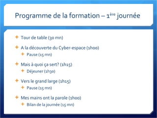 Programme de la formation – 1 ère  journée Tour de table (30 mn) A la découverte du Cyber-espace (1h00) Pause (15 mn) Mais à quoi ça sert? (1h15) Déjeuner (1h30) Vers le grand large (1h15) Pause (15 mn) Mes mains ont la parole (1h00) Bilan de la journée (15 mn) 