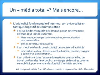 Un « média total »? Mais encore... L’originalité fondamentale d’Internet : son universalité en tant que dispositif de communication Il accueille des modalités de communication extrêmement diverses sous toutes les formes Mass media, échanges communautaires, communications interpersonnelles Ecrites, sonores, audiovisuelles Il est mobilisé dans la quasi-totalité des secteurs d’activités Information, culture, divertissement, éducation, finances, voyages, e-commerce, administration... Il est utilisé tant dans l’espace domestique que sur le lieu de travail ou dans des lieux publics, en usages sédentaires comme en mobilité, pour une grande pluralité d’activités sociales Voir pour plus de détails, Franck Rebillard in Le web 2.0 en perspective – Ed. L’Harmattan 