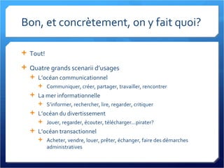 Bon, et concrètement, on y fait quoi? Tout! Quatre grands scenarii d’usages L’océan communicationnel Communiquer, créer, partager, travailler, rencontrer La mer informationnelle S’informer, rechercher, lire, regarder, critiquer L’océan du divertissement Jouer, regarder, écouter, télécharger...pirater? L’océan transactionnel Acheter, vendre, louer, prêter, échanger, faire des démarches administratives 