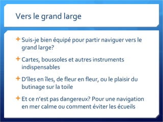 Vers le grand large Suis-je bien équipé pour partir naviguer vers le grand large? Cartes, boussoles et autres instruments indispensables D’îles en îles, de fleur en fleur, ou le plaisir du butinage sur la toile Et ce n’est pas dangereux? Pour une navigation en mer calme ou comment éviter les écueils 