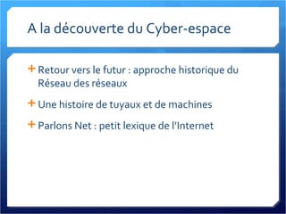 A la découverte du Cyber-espace Retour vers le futur : approche historique du Réseau des réseaux Une histoire de tuyaux et de machines Parlons Net : petit lexique de l’Internet 