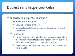 Et c’est sans risque tout cela? Sans risque pour qui? Ou pour quoi? Pour votre ordinateur? Les virus, le risque principal! Mais quelques règles simples permettent de s’en prémunir facilement Pour vous?  Là, les risques sont à la fois plus nombreux et plus complexes mais finalement il est tout aussi simple de s’en prémunir, en adoptant quelques comportements de bon sens Le premier facteur de risque, c’est votre comportement (et votre naïveté)! 