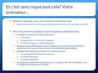 Et c’est sans risque tout cela? Votre ordinateur... Malware, spyware, virus, ver et autres chevaux de Troie http://www.saferinternet.org/ww/fr/pub/insafe/safety_issues/faqs/virus.htm   Pour s’en prémunir, quelques outils et quelques règles de base Installez ou activez sur votre ordinateur: Un firewall Un logiciel anti-virus et un anti-spyware Un filtre anti-spam sur votre messagerie Désactivez par défaut dans votre navigateur les composants ActiveX et Java Script ainsi que la mémorisation des données personnelles Adoptez des règles de prudence en ce qui concerne: Les messages de destinataires inconnus Les pièces attachées Les téléchargements Sauvegardez régulièrement le contenu « critique » de votre ordinateur sur un disque dur externe ou sur DVD 