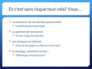 Et c’est sans risque tout cela? Vous... La protection de vos données personnelles Le phishing (hameçonnage) La question de l’anonymat Du bon usage des pseudos Les arnaques sur Internet Il est rare de gagner au loto sans avoir joué Le piratage, volontaire ou non... Télécharger n’est pas jouer? 