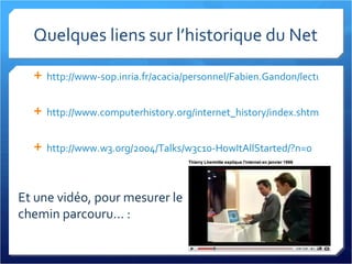 Quelques liens sur l’historique du Net http://www-sop.inria.fr/acacia/personnel/Fabien.Gandon/lecture/mass1_internet2000/history/   http://www.computerhistory.org/internet_history/index.shtml   http://www.w3.org/2004/Talks/w3c10-HowItAllStarted/?n=0   Et une vidéo, pour mesurer le chemin parcouru... : 