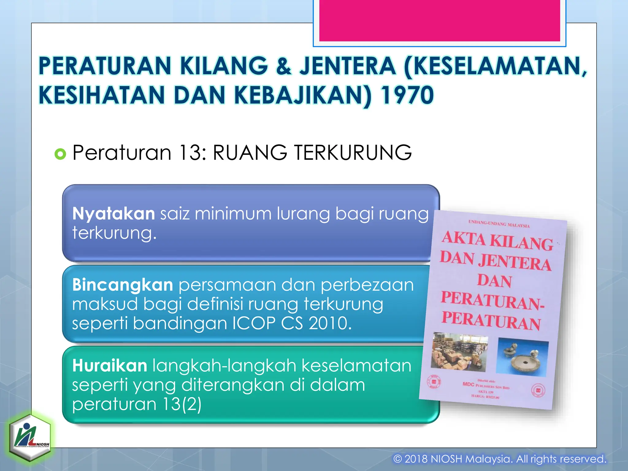 PERATURAN KILANG & JENTERA (KESELAMATAN,
KESIHATAN DAN KEBAJIKAN) 1970
 Peraturan 13: RUANG TERKURUNG
© 2018 NIOSH Malaysia. All rights reserved.
Nyatakan saiz minimum lurang bagi ruang
terkurung.
Bincangkan persamaan dan perbezaan
maksud bagi definisi ruang terkurung
seperti bandingan ICOP CS 2010.
Huraikan langkah-langkah keselamatan
seperti yang diterangkan di dalam
peraturan 13(2)
 