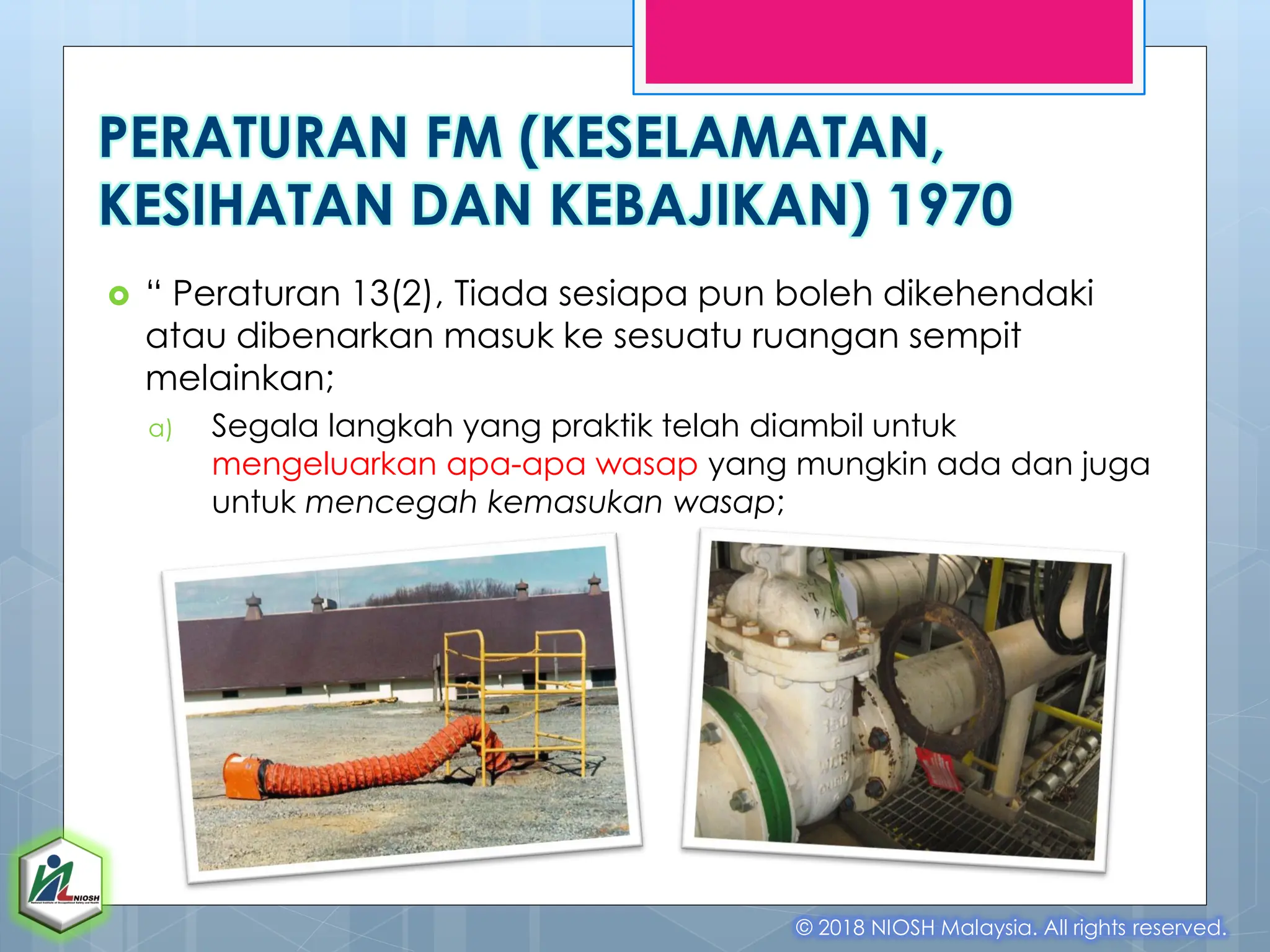  “ Peraturan 13(2), Tiada sesiapa pun boleh dikehendaki
atau dibenarkan masuk ke sesuatu ruangan sempit
melainkan;
a) Segala langkah yang praktik telah diambil untuk
mengeluarkan apa-apa wasap yang mungkin ada dan juga
untuk mencegah kemasukan wasap;
© 2018 NIOSH Malaysia. All rights reserved.
PERATURAN FM (KESELAMATAN,
KESIHATAN DAN KEBAJIKAN) 1970
 