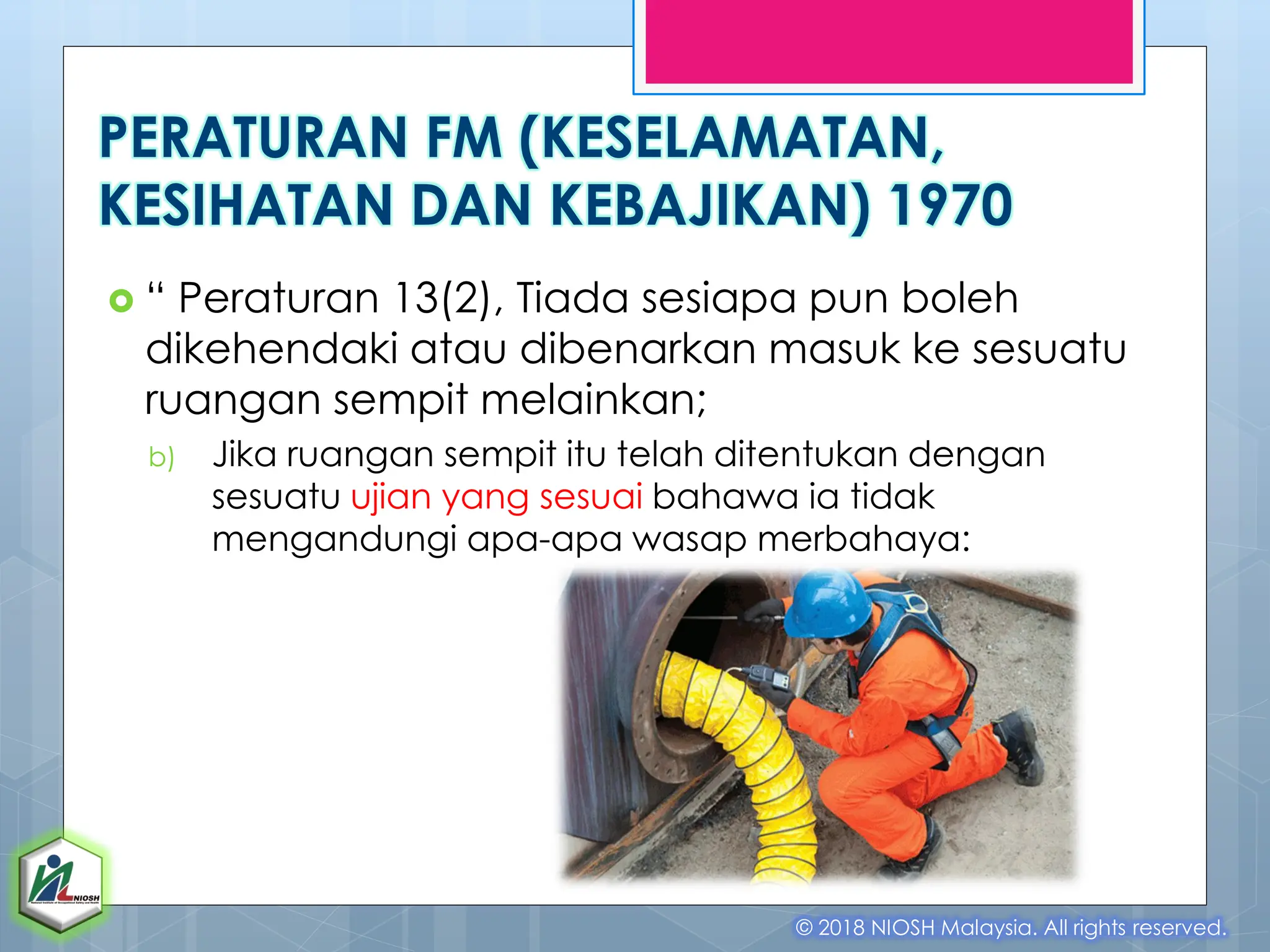  “ Peraturan 13(2), Tiada sesiapa pun boleh
dikehendaki atau dibenarkan masuk ke sesuatu
ruangan sempit melainkan;
b) Jika ruangan sempit itu telah ditentukan dengan
sesuatu ujian yang sesuai bahawa ia tidak
mengandungi apa-apa wasap merbahaya:
© 2018 NIOSH Malaysia. All rights reserved.
PERATURAN FM (KESELAMATAN,
KESIHATAN DAN KEBAJIKAN) 1970
 