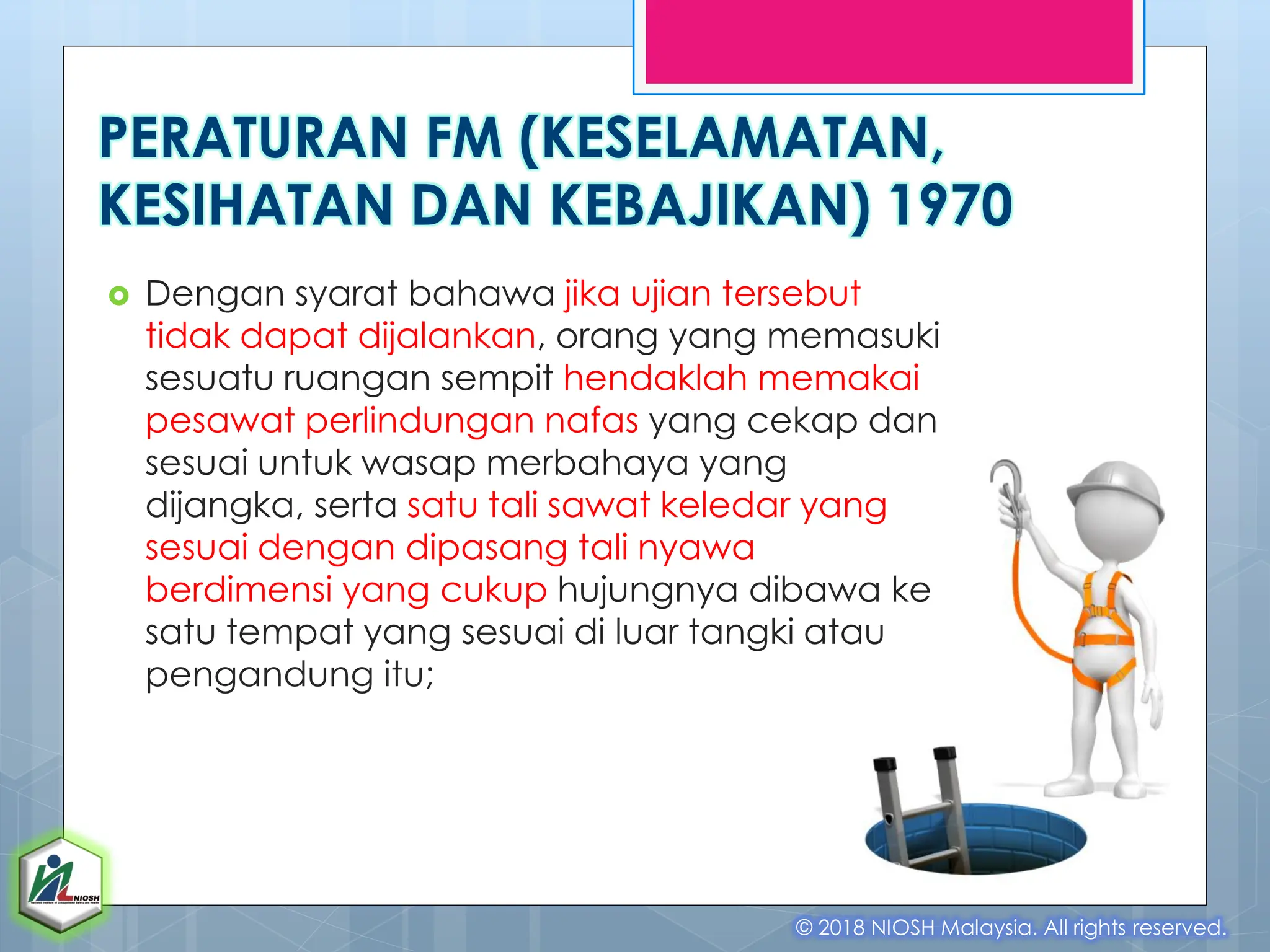  Dengan syarat bahawa jika ujian tersebut
tidak dapat dijalankan, orang yang memasuki
sesuatu ruangan sempit hendaklah memakai
pesawat perlindungan nafas yang cekap dan
sesuai untuk wasap merbahaya yang
dijangka, serta satu tali sawat keledar yang
sesuai dengan dipasang tali nyawa
berdimensi yang cukup hujungnya dibawa ke
satu tempat yang sesuai di luar tangki atau
pengandung itu;
© 2018 NIOSH Malaysia. All rights reserved.
PERATURAN FM (KESELAMATAN,
KESIHATAN DAN KEBAJIKAN) 1970
 