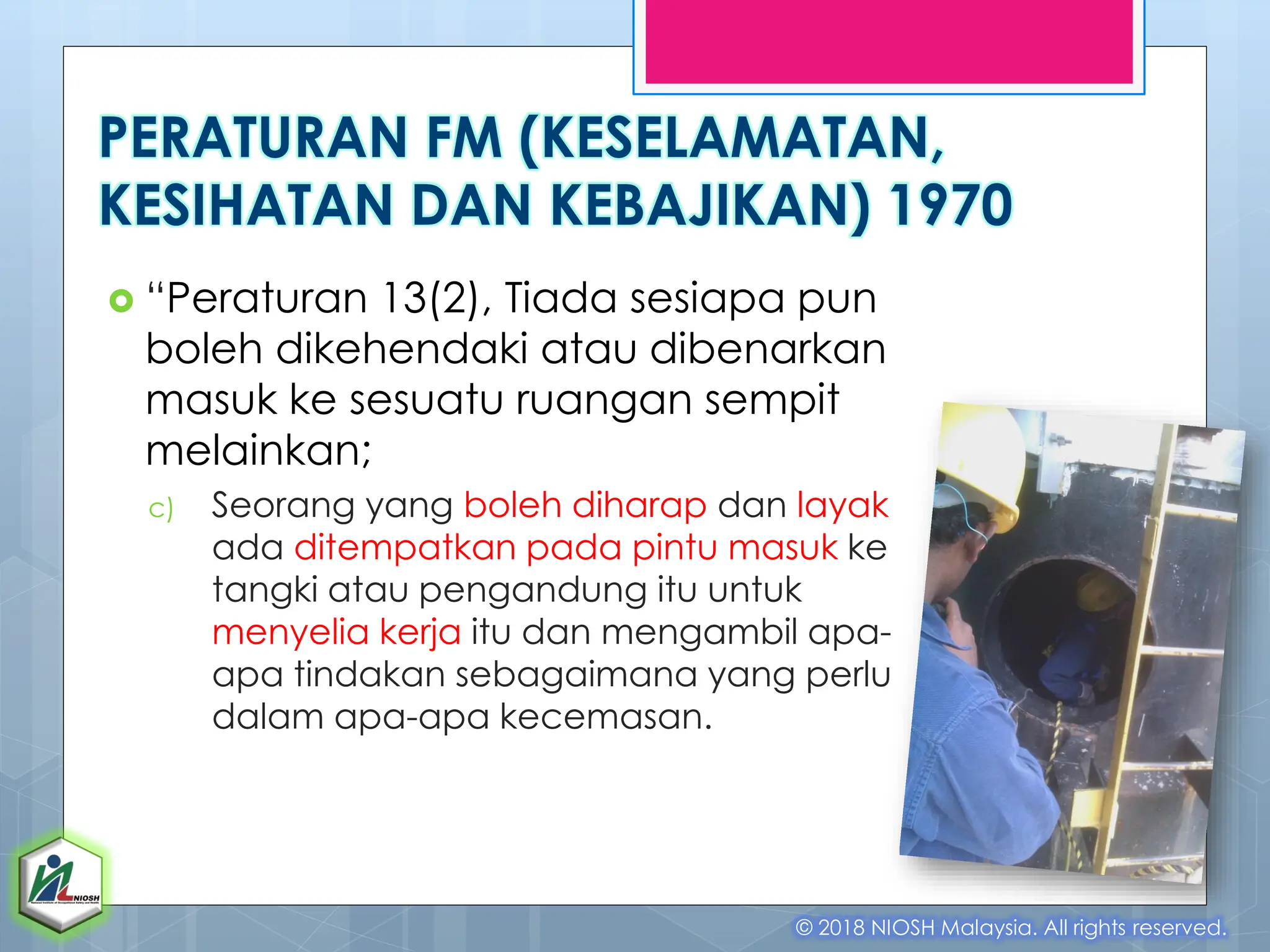  “Peraturan 13(2), Tiada sesiapa pun
boleh dikehendaki atau dibenarkan
masuk ke sesuatu ruangan sempit
melainkan;
c) Seorang yang boleh diharap dan layak
ada ditempatkan pada pintu masuk ke
tangki atau pengandung itu untuk
menyelia kerja itu dan mengambil apa-
apa tindakan sebagaimana yang perlu
dalam apa-apa kecemasan.
© 2018 NIOSH Malaysia. All rights reserved.
PERATURAN FM (KESELAMATAN,
KESIHATAN DAN KEBAJIKAN) 1970
 