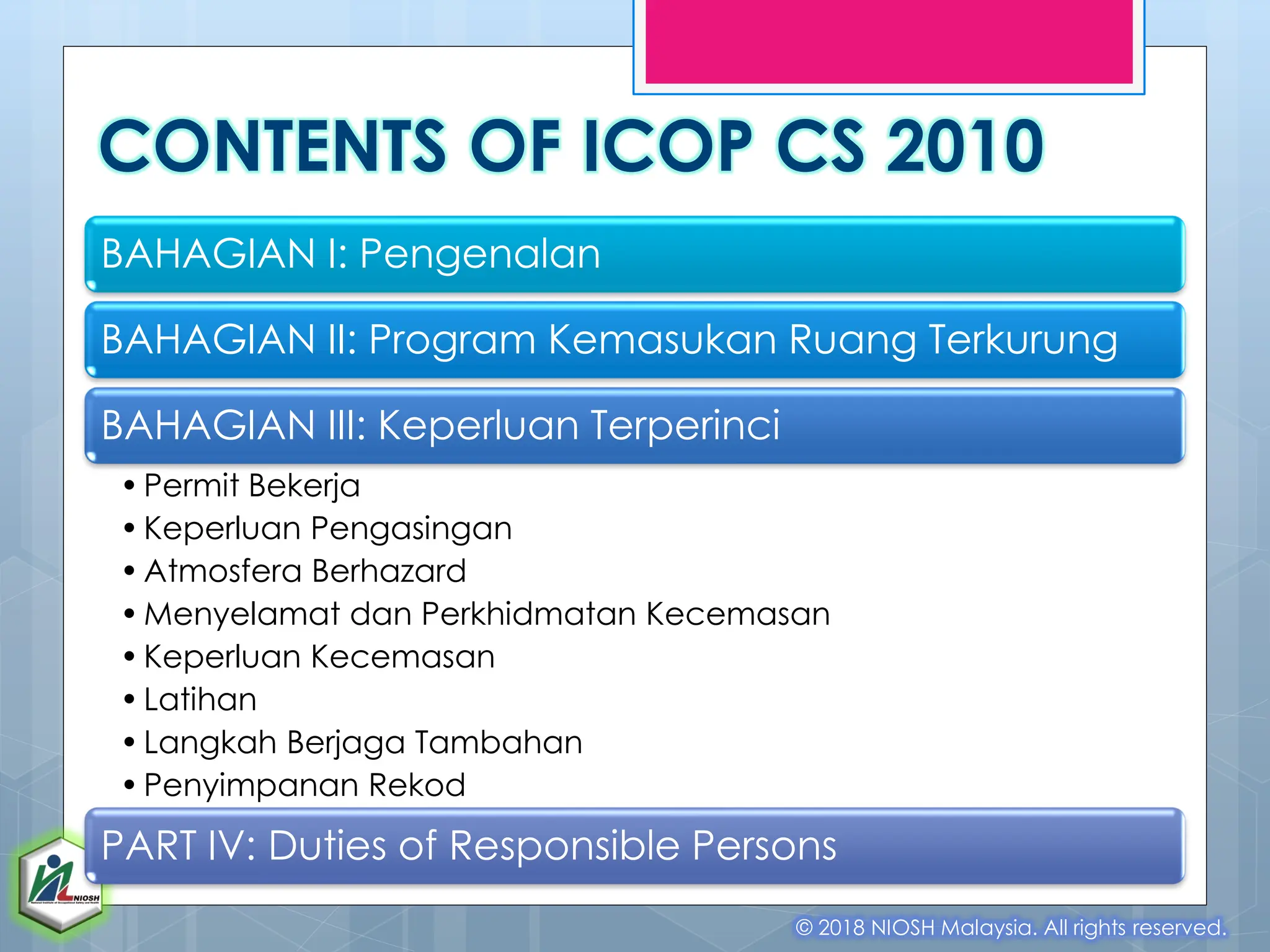 CONTENTS OF ICOP CS 2010
BAHAGIAN I: Pengenalan
BAHAGIAN II: Program Kemasukan Ruang Terkurung
BAHAGIAN III: Keperluan Terperinci
•Permit Bekerja
•Keperluan Pengasingan
•Atmosfera Berhazard
•Menyelamat dan Perkhidmatan Kecemasan
•Keperluan Kecemasan
•Latihan
•Langkah Berjaga Tambahan
•Penyimpanan Rekod
PART IV: Duties of Responsible Persons
© 2018 NIOSH Malaysia. All rights reserved.
 