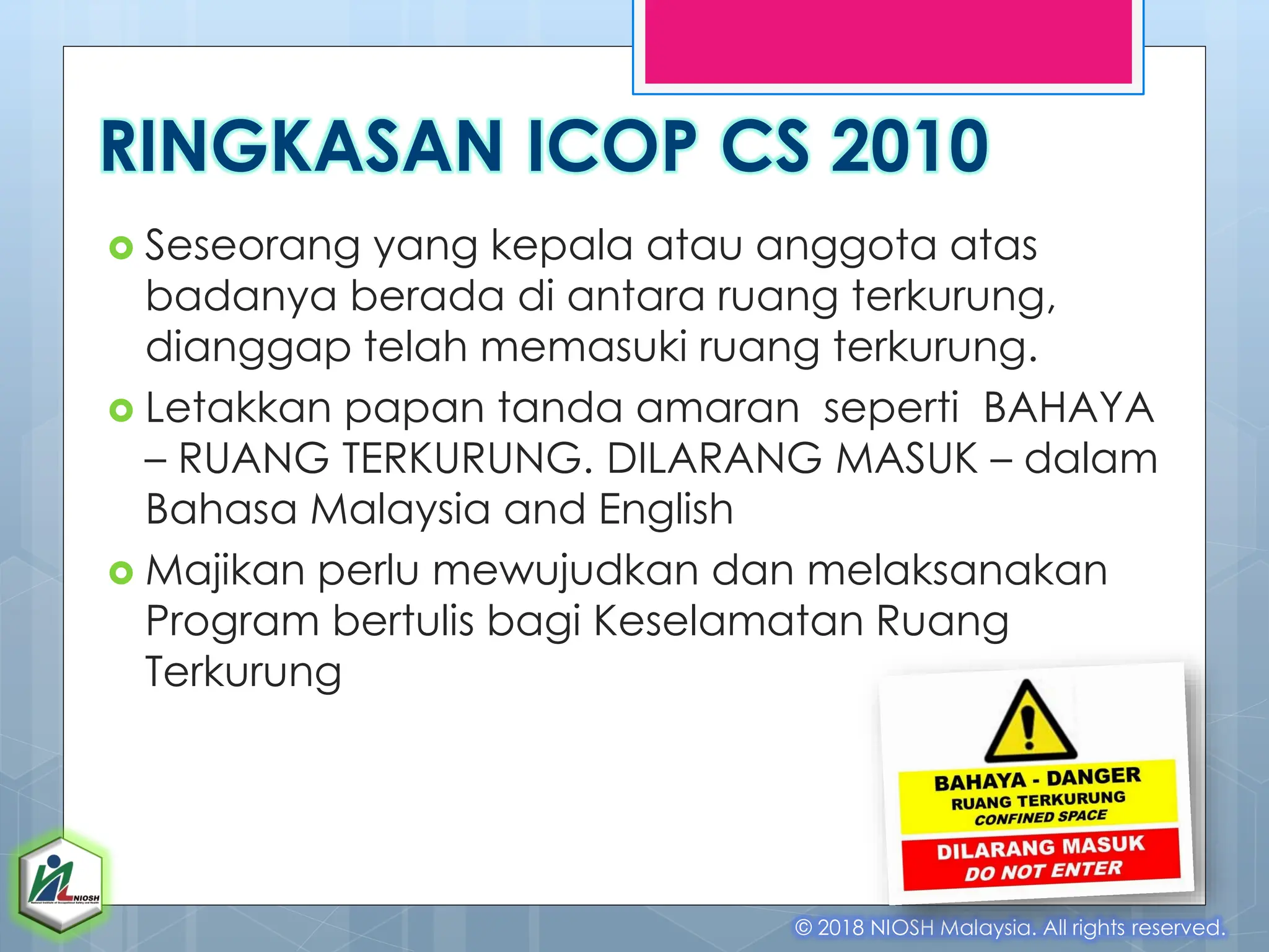 RINGKASAN ICOP CS 2010
 Seseorang yang kepala atau anggota atas
badanya berada di antara ruang terkurung,
dianggap telah memasuki ruang terkurung.
 Letakkan papan tanda amaran seperti BAHAYA
– RUANG TERKURUNG. DILARANG MASUK – dalam
Bahasa Malaysia and English
 Majikan perlu mewujudkan dan melaksanakan
Program bertulis bagi Keselamatan Ruang
Terkurung
© 2018 NIOSH Malaysia. All rights reserved.
 
