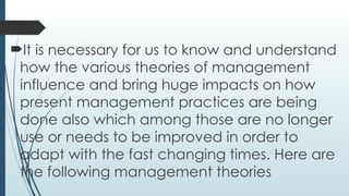 It is necessary for us to know and understand
how the various theories of management
influence and bring huge impacts on how
present management practices are being
done also which among those are no longer
use or needs to be improved in order to
adapt with the fast changing times. Here are
the following management theories
 