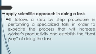 apply scientific approach in doing a task
It follows a step by step procedure in
performing a specialized task in order to
expedite the process that will increase
worker’s productivity and establish the “best
way” of doing the task.
 