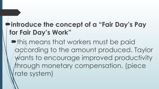 introduce the concept of a “Fair Day’s Pay
for Fair Day’s Work”
this means that workers must be paid
according to the amount produced. Taylor
wants to encourage improved productivity
through monetary compensation. (piece
rate system)
 