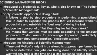 SCIENTIFIC MANAGEMENT THEORY
❖introduced by Frederick W. Taylor, who is also known as “The Father
of Scientific Management”
❖apply scientific approach in doing a task
- It follows a step by step procedure in performing a specialized
task in order to expedite the process that will increase worker’s
productivity and establish the “best way” of doing the task.
❖introduce the concept of a “Fair Day’s Pay for Fair Day’s Work”
- this means that workers must be paid according to the amount
produced. Taylor wants to encourage improved productivity
through monetary compensation. (piece rate system)
❖introduce the Principles of Scientific Management
1.“Time and Motion” study- it is a systematic approach performed in
order to determine how jobs are being done and identify which
way will only take a little time and a little motion to finish a task.
 