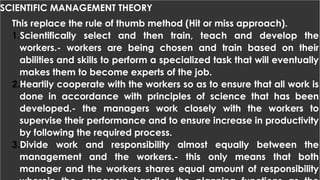 SCIENTIFIC MANAGEMENT THEORY
This replace the rule of thumb method (Hit or miss approach).
1.Scientifically select and then train, teach and develop the
workers.- workers are being chosen and train based on their
abilities and skills to perform a specialized task that will eventually
makes them to become experts of the job.
2.Heartily cooperate with the workers so as to ensure that all work is
done in accordance with principles of science that has been
developed.- the managers work closely with the workers to
supervise their performance and to ensure increase in productivity
by following the required process.
3.Divide work and responsibility almost equally between the
management and the workers.- this only means that both
manager and the workers shares equal amount of responsibility
 