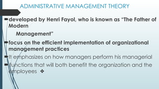 ADMINISTRATIVE MANAGEMENT THEORY
developed by Henri Fayol, who is known as “The Father of
Modern
Management”
focus on the efficient implementation of organizational
management practices
It emphasizes on how managers perform his managerial
 functions that will both benefit the organization and the
employees ❖
 