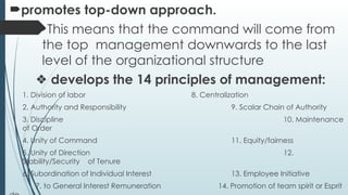 promotes top-down approach.
This means that the command will come from
the top management downwards to the last
level of the organizational structure
❖ develops the 14 principles of management:
1. Division of labor 8. Centralization
2. Authority and Responsibility 9. Scalar Chain of Authority
3. Discipline 10. Maintenance
of Order
4. Unity of Command 11. Equity/fairness
5. Unity of Direction 12.
Stability/Security of Tenure
6. Subordination of Individual Interest 13. Employee Initiative
7. to General Interest Remuneration 14. Promotion of team spirit or Esprit
 