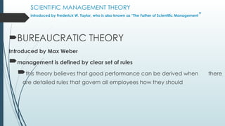 SCIENTIFIC MANAGEMENT THEORY
introduced by Frederick W. Taylor, who is also known as “The Father of Scientific Management”
BUREAUCRATIC THEORY
Introduced by Max Weber
management is defined by clear set of rules
this theory believes that good performance can be derived when there
are detailed rules that govern all employees how they should
 