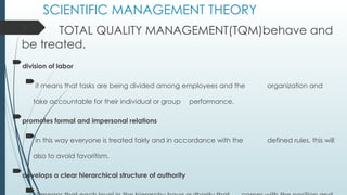 SCIENTIFIC MANAGEMENT THEORY
T TOTAL QUALITY MANAGEMENT(TQM)behave and
be treated.
division of labor
it means that tasks are being divided among employees and the organization and
take accountable for their individual or group performance.
promotes formal and impersonal relations
in this way everyone is treated fairly and in accordance with the defined rules, this will
also to avoid favoritism.
develops a clear hierarchical structure of authority

 