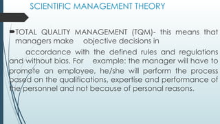 SCIENTIFIC MANAGEMENT THEORY
TOTAL QUALITY MANAGEMENT (TQM)- this means that
managers make objective decisions in
accordance with the defined rules and regulations
and without bias. For example: the manager will have to
promote an employee, he/she will perform the process
based on the qualifications, expertise and performance of
the personnel and not because of personal reasons.
 