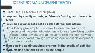 SCIENTIFIC MANAGEMENT THEORY
TOTAL QUALITY MANAGEMENT (TQM)
proposed by quality experts, W. Edwards Deming and Joseph M.
Juran
focus on customer satisfaction both external and internal
this theory give emphasis on how to meet the needs and
demands of the external customers in terms of providing quality
products and services and at the same time the internal which
are the employees through providing continuous development
and rewards system.
promotes the continuous improvement in the quality of both the
products and services as well as the people
 