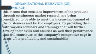 ORGANIZATIONAL BEHAVIOR (OB)
APPROACH
this means that constant improvement of the products
through continuous market research are being
considered to be able to meet the increasing demand of
the customers and for the employees, by providing them
with various seminars and trainings that will further
develop their skills and abilities as well their performance
that will contribute to the company’s competitive edge in
terms of its profitability and sustainability.
 