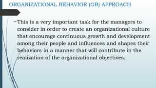 ORGANIZATIONAL BEHAVIOR (OB) APPROACH
- This is a very important task for the managers to
consider in order to create an organizational culture
that encourage continuous growth and development
among their people and influences and shapes their
behaviors in a manner that will contribute in the
realization of the organizational objectives.
 