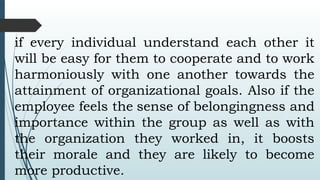 if every individual understand each other it
will be easy for them to cooperate and to work
harmoniously with one another towards the
attainment of organizational goals. Also if the
employee feels the sense of belongingness and
importance within the group as well as with
the organization they worked in, it boosts
their morale and they are likely to become
more productive.
 