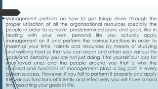 Management pertains on how to get things done through the
proper utilization of all the organizational resources specially the
people in order to achieve predetermined plans and goals, like in
dealing with your own personal life you actually apply
management on it and perform the various functions in order to
maximize your time, talents and resources by means of studying
and working hard so that you can reach and attain your various life
goals and certainly you are not just doing it for yourself but also for
your loved ones and the people around you that is why the
concept and functions of management plays a big part in every
person success. However, if you fail to perform it properly and apply
the various functions efficiently and effectively you will have a hard
time reaching your goals in life.
 