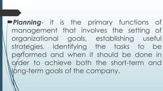 Planning- it is the primary functions of
management that involves the setting of
organizational goals, establishing useful
strategies, identifying the tasks to be
performed and when it should be done in
order to achieve both the short-term and
long-term goals of the company.
 