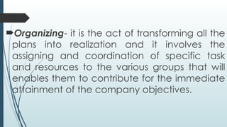 Organizing- it is the act of transforming all the
plans into realization and it involves the
assigning and coordination of specific task
and resources to the various groups that will
enables them to contribute for the immediate
attainment of the company objectives.
 