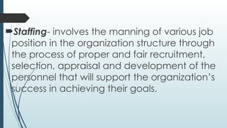Staffing- involves the manning of various job
position in the organization structure through
the process of proper and fair recruitment,
selection, appraisal and development of the
personnel that will support the organization’s
success in achieving their goals.
 