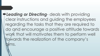Leading or Directing- deals with providing
clear instructions and guiding the employees
regarding the tasks that they are required to
do and encourage a positive attitude towards
work that will motivates them to perform well
towards the realization of the company’s
aims.
 
