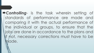 Controlling- is the task wherein setting of
standards of performance are made and
comparing it with the actual performance of
the individual or groups, to ensure that the
jobs are done in accordance to the plans and
if not, necessary corrections must have to be
made.
 