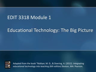 Adapted from the book “Roblyer, M. D., & Doering, A. (2012). Integrating
educational technology into teaching (6th edition) Boston, MA: Pearson.
EDIT 3318 Module 1
Educational Technology: The Big Picture
 