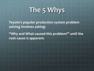 The 5 Whys
Toyota’s popular production system problem
solving involves asking:
“Why and What caused this problem?” until the
root cause is apparent.
http://www.isixsigma.com/tools-
templates/cause-effect/determine-root-cause-5-
whys/
 