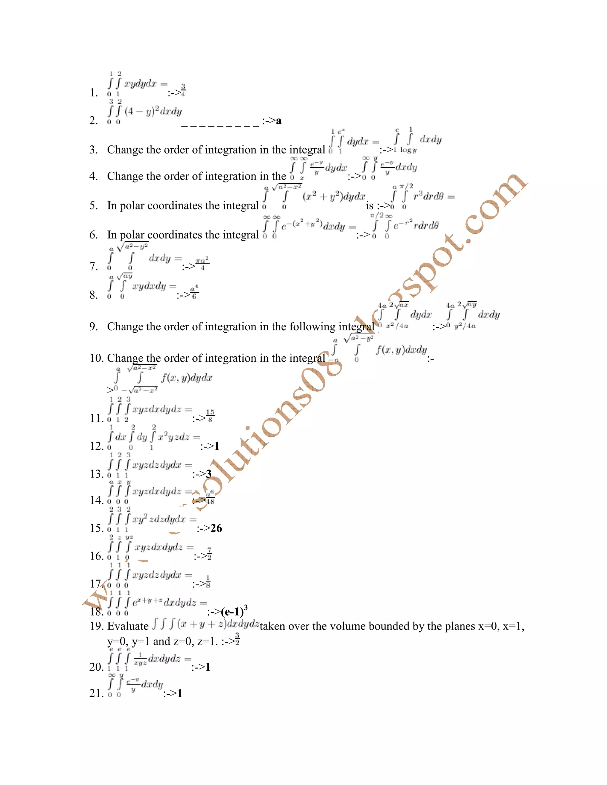 1.              :->

2.                    _ _ _ _ _ _ _ _ _ :->a

3. Change the order of integration in the integral             :->

4. Change the order of integration in the             :->

5. In polar coordinates the integral                        is :->

6. In polar coordinates the integral                    :->

7.                    :->

8.                :->

9. Change the order of integration in the following integral          :->

10. Change the order of integration in the integral                  :-

      >

11.                     :->

12.                         :->1

13.                     :->3

14.                     :->

15.                         :->26

16.                     :->

17.                     :->

18.                     :->(e-1)3
19. Evaluate                      taken over the volume bounded by the planes x=0, x=1,
    y=0, y=1 and z=0, z=1. :->

20.                     :->1

21.            :->1
 