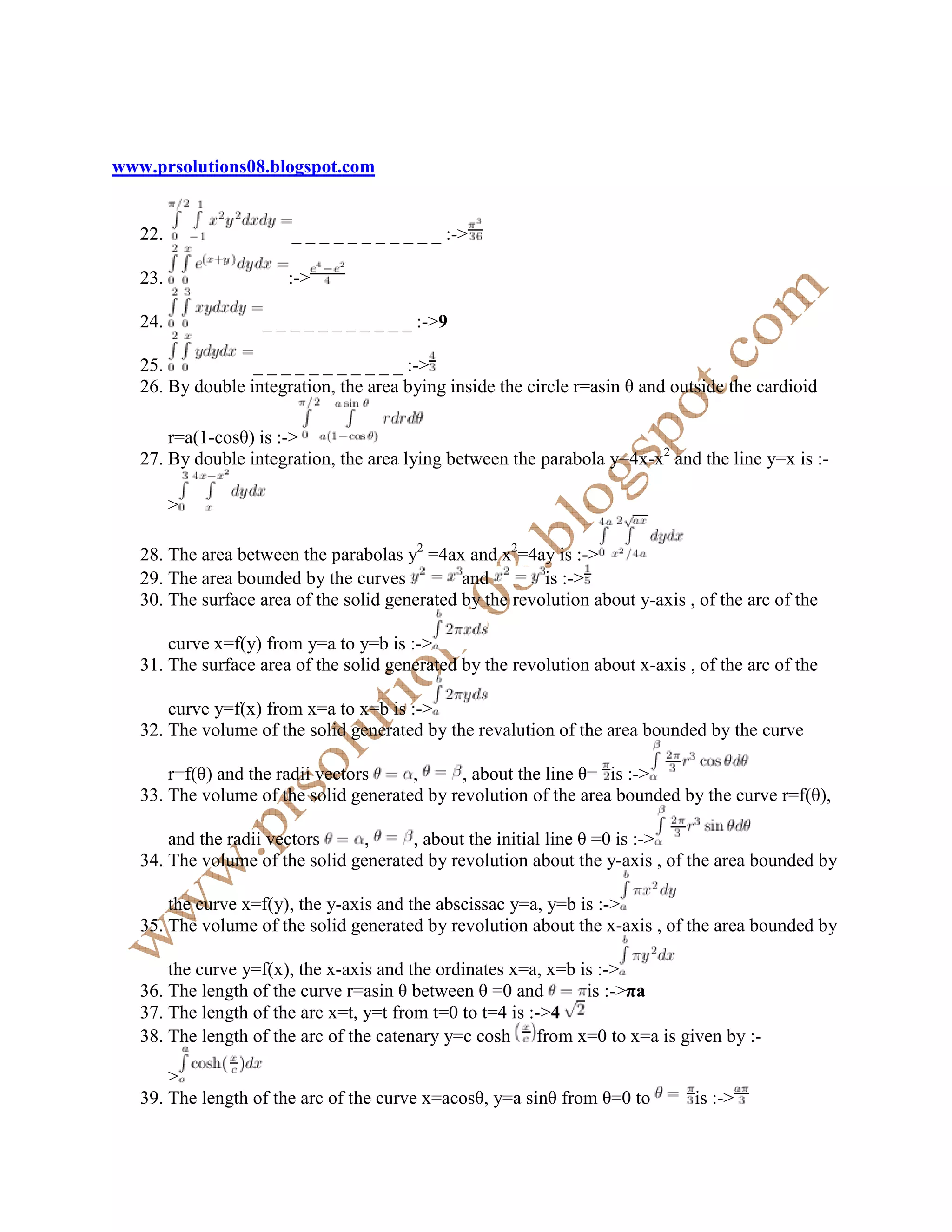 www.prsolutions08.blogspot.com


   22.                  _ _ _ _ _ _ _ _ _ _ _ :->

   23.                 :->

   24.             _ _ _ _ _ _ _ _ _ _ _ :->9

   25.            _ _ _ _ _ _ _ _ _ _ _ :->
   26. By double integration, the area bying inside the circle r=asin θ and outside the cardioid

       r=a(1-cosθ) is :->
   27. By double integration, the area lying between the parabola y=4x-x2 and the line y=x is :-

         >

   28. The area between the parabolas y2 =4ax and x2=4ay is :->
   29. The area bounded by the curves          and        is :->
   30. The surface area of the solid generated by the revolution about y-axis , of the arc of the

       curve x=f(y) from y=a to y=b is :->
   31. The surface area of the solid generated by the revolution about x-axis , of the arc of the

       curve y=f(x) from x=a to x=b is :->
   32. The volume of the solid generated by the revalution of the area bounded by the curve

       r=f(θ) and the radii vectors    ,      , about the line θ= is :->
   33. The volume of the solid generated by revolution of the area bounded by the curve r=f(θ),

       and the radii vectors     ,     , about the initial line θ =0 is :->
   34. The volume of the solid generated by revolution about the y-axis , of the area bounded by

       the curve x=f(y), the y-axis and the abscissac y=a, y=b is :->
   35. The volume of the solid generated by revolution about the x-axis , of the area bounded by

       the curve y=f(x), the x-axis and the ordinates x=a, x=b is :->
   36. The length of the curve r=asin θ between θ =0 and        is :->πa
   37. The length of the arc x=t, y=t from t=0 to t=4 is :->4
   38. The length of the arc of the catenary y=c cosh from x=0 to x=a is given by :-

       >
   39. The length of the arc of the curve x=acosθ, y=a sinθ from θ=0 to        is :->
 