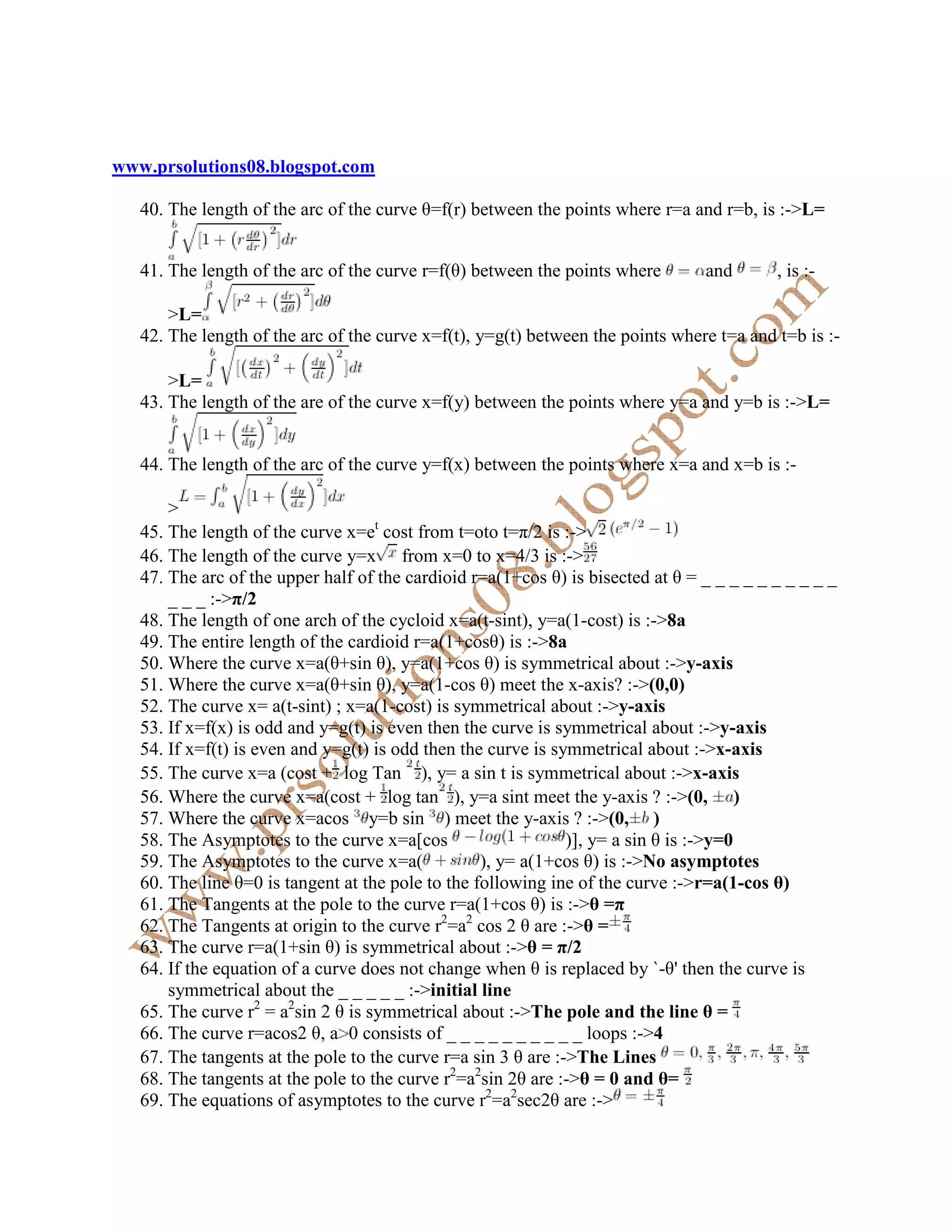 www.prsolutions08.blogspot.com

   40. The length of the arc of the curve θ=f(r) between the points where r=a and r=b, is :->L=


   41. The length of the arc of the curve r=f(θ) between the points where        and       , is :-

       >L=
   42. The length of the arc of the curve x=f(t), y=g(t) between the points where t=a and t=b is :-

       >L=
   43. The length of the are of the curve x=f(y) between the points where y=a and y=b is :->L=


   44. The length of the arc of the curve y=f(x) between the points where x=a and x=b is :-

       >
   45. The length of the curve x=et cost from t=oto t=π/2 is :->
   46. The length of the curve y=x from x=0 to x=4/3 is :->
   47. The arc of the upper half of the cardioid r=a(1+cos θ) is bisected at θ = _ _ _ _ _ _ _ _ _ _
       _ _ _ :->π/2
   48. The length of one arch of the cycloid x=a(t-sint), y=a(1-cost) is :->8a
   49. The entire length of the cardioid r=a(1+cosθ) is :->8a
   50. Where the curve x=a(θ+sin θ), y=a(1+cos θ) is symmetrical about :->y-axis
   51. Where the curve x=a(θ+sin θ), y=a(1-cos θ) meet the x-axis? :->(0,0)
   52. The curve x= a(t-sint) ; x=a(1-cost) is symmetrical about :->y-axis
   53. If x=f(x) is odd and y=g(t) is even then the curve is symmetrical about :->y-axis
   54. If x=f(t) is even and y=g(t) is odd then the curve is symmetrical about :->x-axis
   55. The curve x=a (cost + log Tan ), y= a sin t is symmetrical about :->x-axis
   56. Where the curve x=a(cost + log tan ), y=a sint meet the y-axis ? :->(0, )
   57. Where the curve x=acos y=b sin ) meet the y-axis ? :->(0, )
   58. The Asymptotes to the curve x=a[cos                     )], y= a sin θ is :->y=0
   59. The Asymptotes to the curve x=a(            ), y= a(1+cos θ) is :-> o asymptotes
   60. The line θ=0 is tangent at the pole to the following ine of the curve :->r=a(1-cos θ)
   61. The Tangents at the pole to the curve r=a(1+cos θ) is :->θ =π
   62. The Tangents at origin to the curve r2=a2 cos 2 θ are :->θ =
   63. The curve r=a(1+sin θ) is symmetrical about :->θ = π/2
   64. If the equation of a curve does not change when θ is replaced by `-θ' then the curve is
       symmetrical about the _ _ _ _ _ :->initial line
   65. The curve r2 = a2sin 2 θ is symmetrical about :->The pole and the line θ =
   66. The curve r=acos2 θ, a 0 consists of _ _ _ _ _ _ _ _ _ _ loops :->4
   67. The tangents at the pole to the curve r=a sin 3 θ are :->The Lines
   68. The tangents at the pole to the curve r2=a2sin 2θ are :->θ = 0 and θ=
   69. The equations of asymptotes to the curve r2=a2sec2θ are :->
 